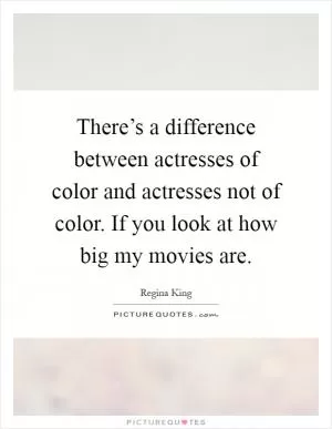 There’s a difference between actresses of color and actresses not of color. If you look at how big my movies are Picture Quote #1