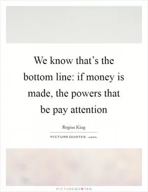 We know that’s the bottom line: if money is made, the powers that be pay attention Picture Quote #1