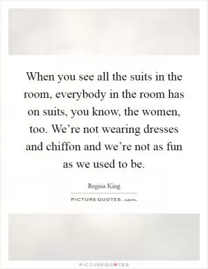 When you see all the suits in the room, everybody in the room has on suits, you know, the women, too. We’re not wearing dresses and chiffon and we’re not as fun as we used to be Picture Quote #1