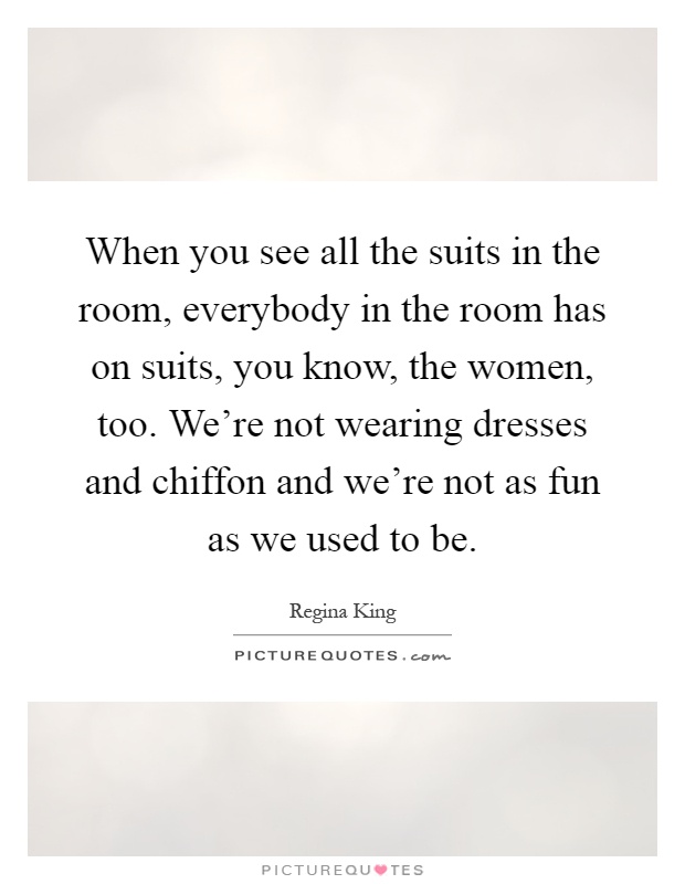 When you see all the suits in the room, everybody in the room has on suits, you know, the women, too. We're not wearing dresses and chiffon and we're not as fun as we used to be Picture Quote #1