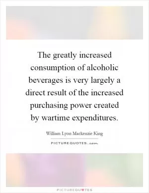 The greatly increased consumption of alcoholic beverages is very largely a direct result of the increased purchasing power created by wartime expenditures Picture Quote #1