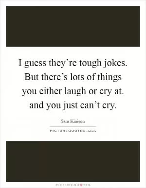 I guess they’re tough jokes. But there’s lots of things you either laugh or cry at. and you just can’t cry Picture Quote #1