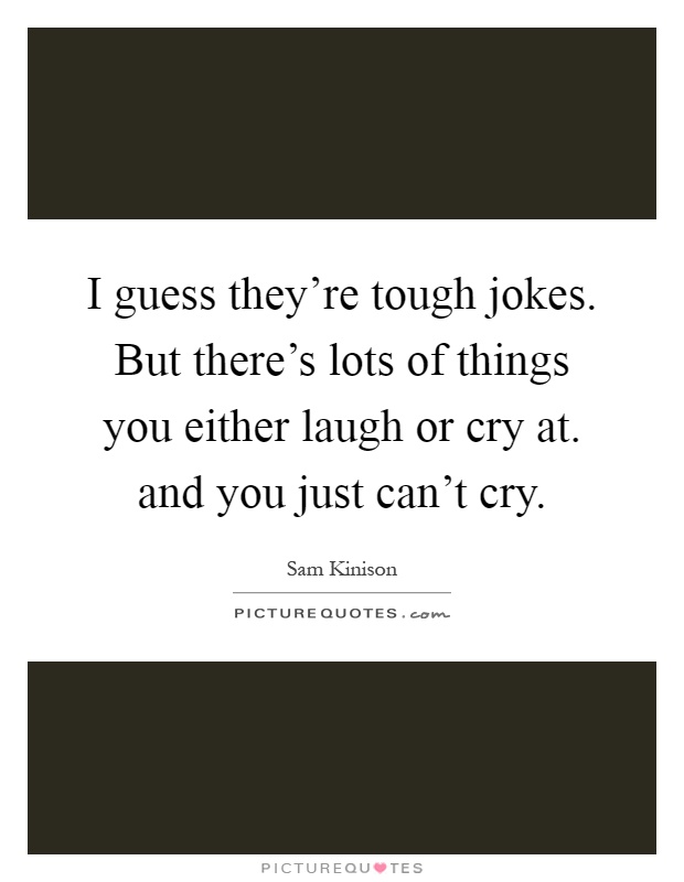 I guess they're tough jokes. But there's lots of things you either laugh or cry at. and you just can't cry Picture Quote #1