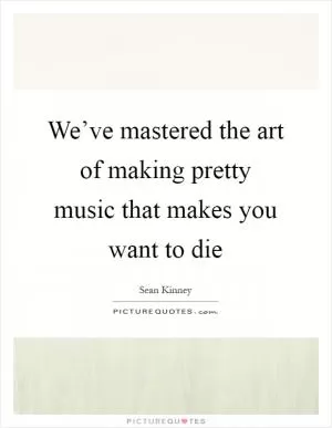 We’ve mastered the art of making pretty music that makes you want to die Picture Quote #1