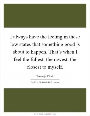 I always have the feeling in these low states that something good is about to happen. That’s when I feel the fullest, the rawest, the closest to myself Picture Quote #1