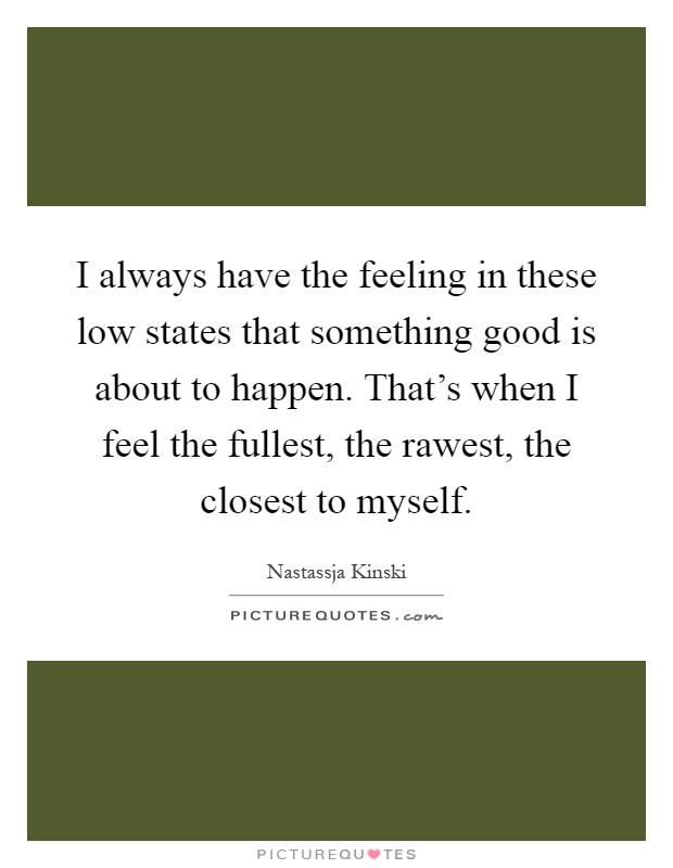 I always have the feeling in these low states that something good is about to happen. That's when I feel the fullest, the rawest, the closest to myself Picture Quote #1