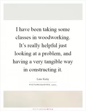 I have been taking some classes in woodworking. It’s really helpful just looking at a problem, and having a very tangible way in constructing it Picture Quote #1