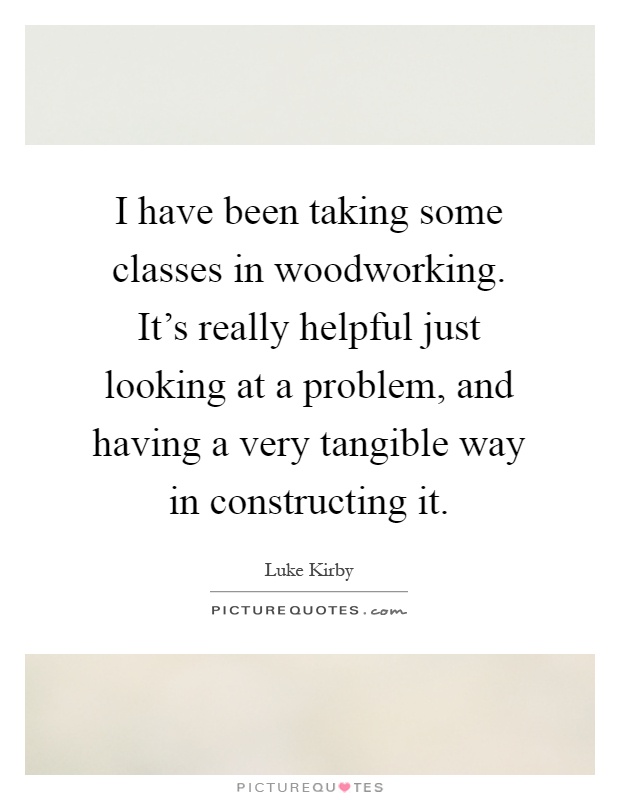 I have been taking some classes in woodworking. It's really helpful just looking at a problem, and having a very tangible way in constructing it Picture Quote #1