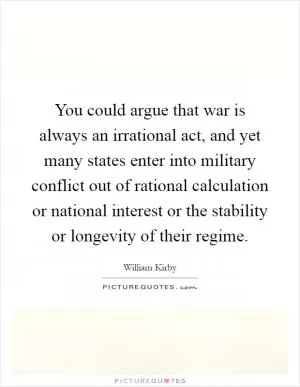 You could argue that war is always an irrational act, and yet many states enter into military conflict out of rational calculation or national interest or the stability or longevity of their regime Picture Quote #1