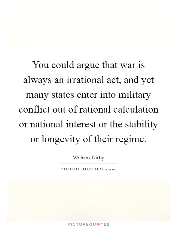 You could argue that war is always an irrational act, and yet many states enter into military conflict out of rational calculation or national interest or the stability or longevity of their regime Picture Quote #1
