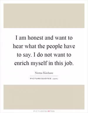 I am honest and want to hear what the people have to say. I do not want to enrich myself in this job Picture Quote #1