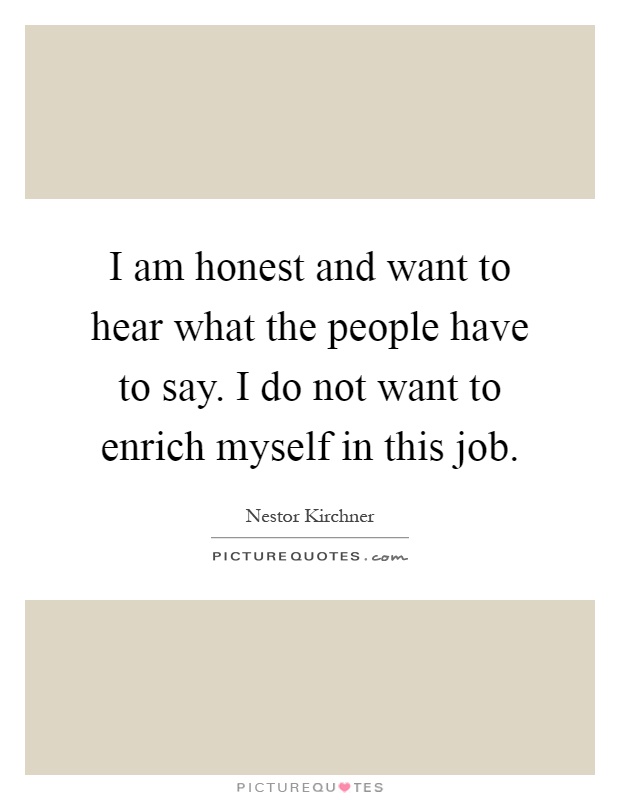 I am honest and want to hear what the people have to say. I do not want to enrich myself in this job Picture Quote #1