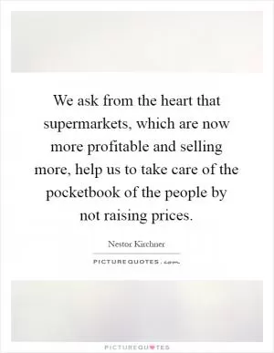 We ask from the heart that supermarkets, which are now more profitable and selling more, help us to take care of the pocketbook of the people by not raising prices Picture Quote #1