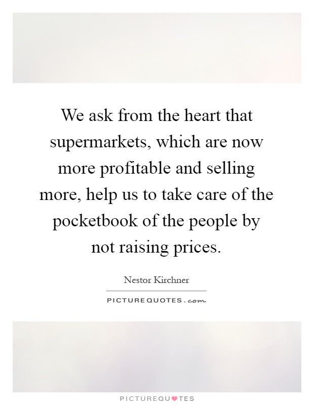 We ask from the heart that supermarkets, which are now more profitable and selling more, help us to take care of the pocketbook of the people by not raising prices Picture Quote #1