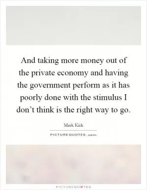 And taking more money out of the private economy and having the government perform as it has poorly done with the stimulus I don’t think is the right way to go Picture Quote #1