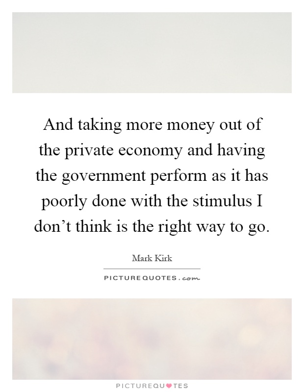 And taking more money out of the private economy and having the government perform as it has poorly done with the stimulus I don't think is the right way to go Picture Quote #1
