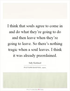 I think that souls agree to come in and do what they’re going to do and then leave when they’re going to leave. So there’s nothing tragic when a soul leaves. I think it was already preordained Picture Quote #1