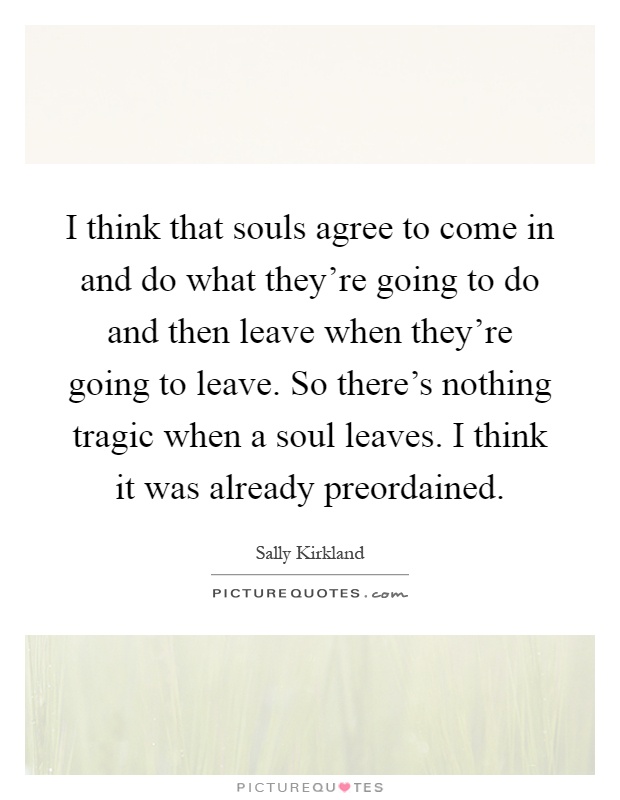 I think that souls agree to come in and do what they're going to do and then leave when they're going to leave. So there's nothing tragic when a soul leaves. I think it was already preordained Picture Quote #1