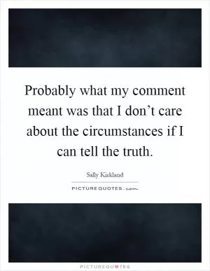 Probably what my comment meant was that I don’t care about the circumstances if I can tell the truth Picture Quote #1