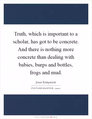 Truth, which is important to a scholar, has got to be concrete. And there is nothing more concrete than dealing with babies, burps and bottles, frogs and mud Picture Quote #1