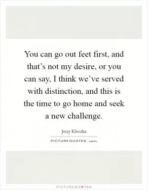 You can go out feet first, and that’s not my desire, or you can say, I think we’ve served with distinction, and this is the time to go home and seek a new challenge Picture Quote #1