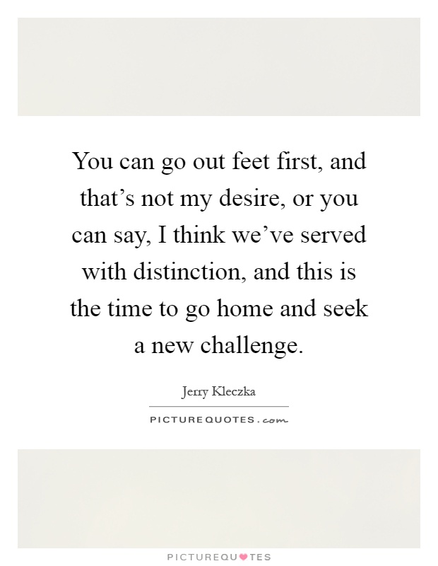 You can go out feet first, and that's not my desire, or you can say, I think we've served with distinction, and this is the time to go home and seek a new challenge Picture Quote #1