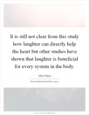 It is still not clear from this study how laughter can directly help the heart but other studies have shown that laughter is beneficial for every system in the body Picture Quote #1