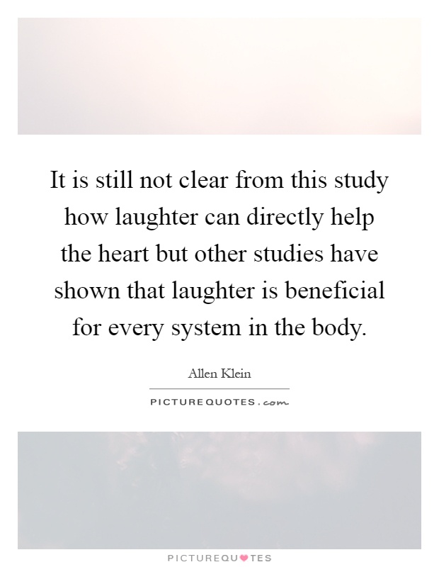 It is still not clear from this study how laughter can directly help the heart but other studies have shown that laughter is beneficial for every system in the body Picture Quote #1