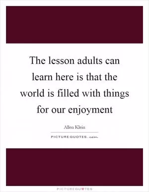 The lesson adults can learn here is that the world is filled with things for our enjoyment Picture Quote #1
