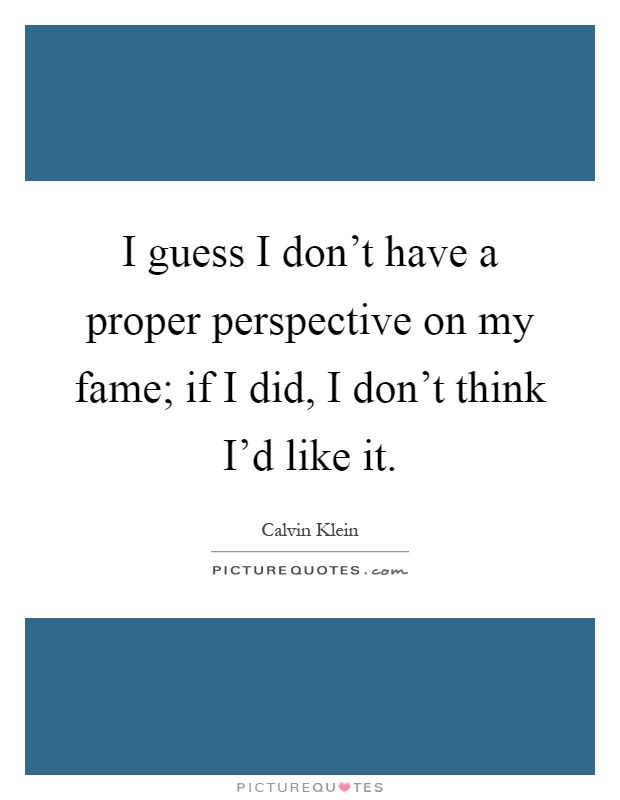 I guess I don't have a proper perspective on my fame; if I did, I don't think I'd like it Picture Quote #1