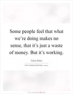 Some people feel that what we’re doing makes no sense, that it’s just a waste of money. But it’s working Picture Quote #1