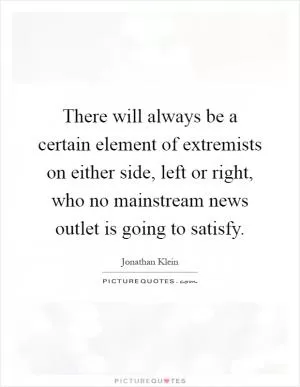 There will always be a certain element of extremists on either side, left or right, who no mainstream news outlet is going to satisfy Picture Quote #1