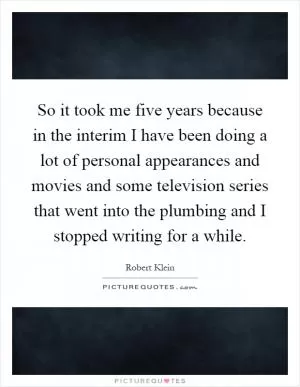 So it took me five years because in the interim I have been doing a lot of personal appearances and movies and some television series that went into the plumbing and I stopped writing for a while Picture Quote #1