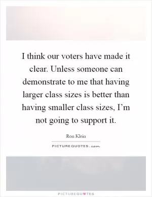 I think our voters have made it clear. Unless someone can demonstrate to me that having larger class sizes is better than having smaller class sizes, I’m not going to support it Picture Quote #1