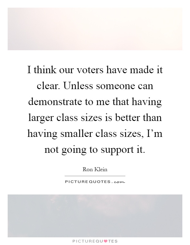 I think our voters have made it clear. Unless someone can demonstrate to me that having larger class sizes is better than having smaller class sizes, I'm not going to support it Picture Quote #1