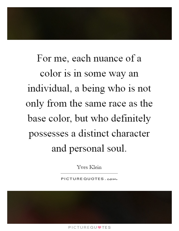 For me, each nuance of a color is in some way an individual, a being who is not only from the same race as the base color, but who definitely possesses a distinct character and personal soul Picture Quote #1