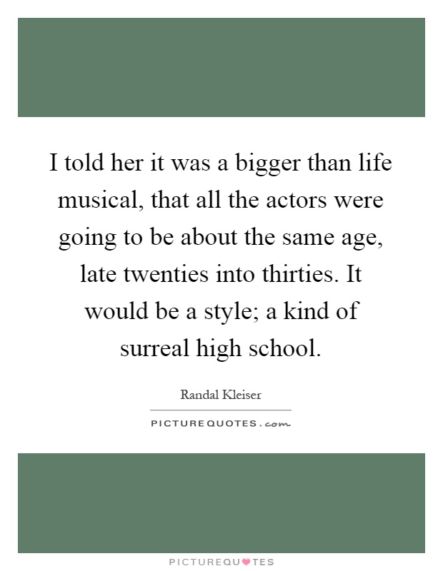 I told her it was a bigger than life musical, that all the actors were going to be about the same age, late twenties into thirties. It would be a style; a kind of surreal high school Picture Quote #1