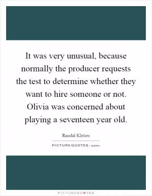 It was very unusual, because normally the producer requests the test to determine whether they want to hire someone or not. Olivia was concerned about playing a seventeen year old Picture Quote #1
