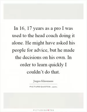 In 16, 17 years as a pro I was used to the head coach doing it alone. He might have asked his people for advice, but he made the decisions on his own. In order to learn quickly I couldn’t do that Picture Quote #1