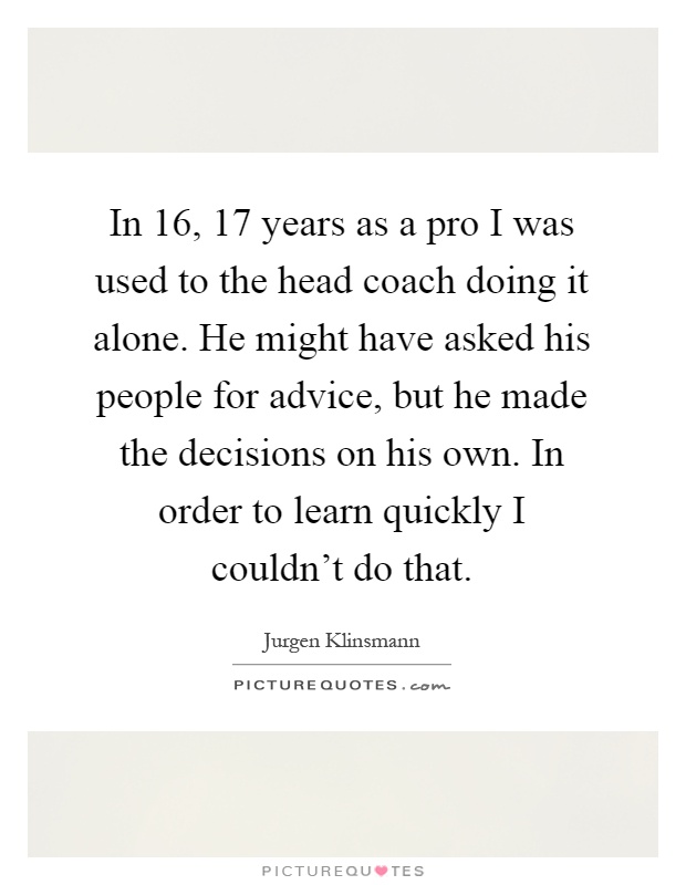 In 16, 17 years as a pro I was used to the head coach doing it alone. He might have asked his people for advice, but he made the decisions on his own. In order to learn quickly I couldn't do that Picture Quote #1