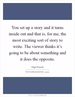 You set up a story and it turns inside out and that is, for me, the most exciting sort of story to write. The viewer thinks it’s going to be about something and it does the opposite Picture Quote #1