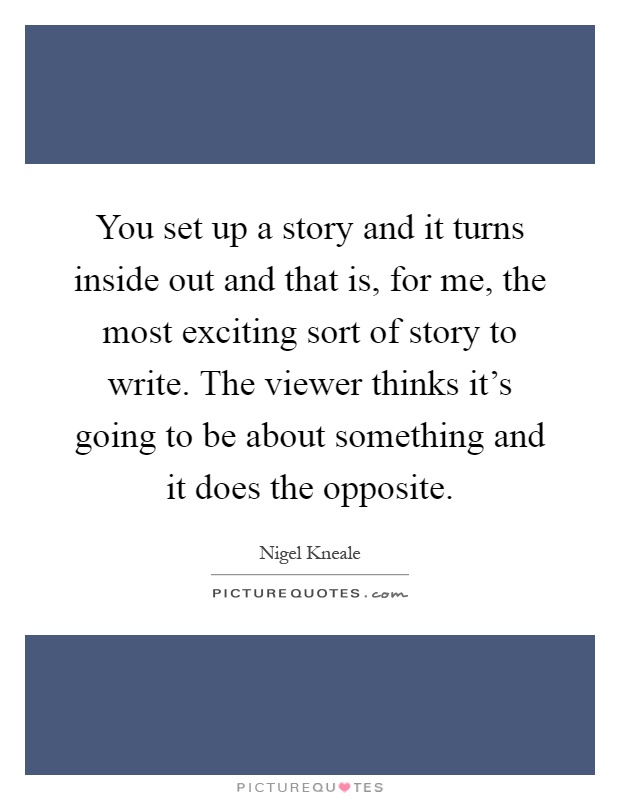 You set up a story and it turns inside out and that is, for me, the most exciting sort of story to write. The viewer thinks it's going to be about something and it does the opposite Picture Quote #1
