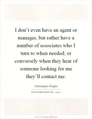 I don’t even have an agent or manager, but rather have a number of associates who I turn to when needed; or conversely when they hear of someone looking for me they’ll contact me Picture Quote #1