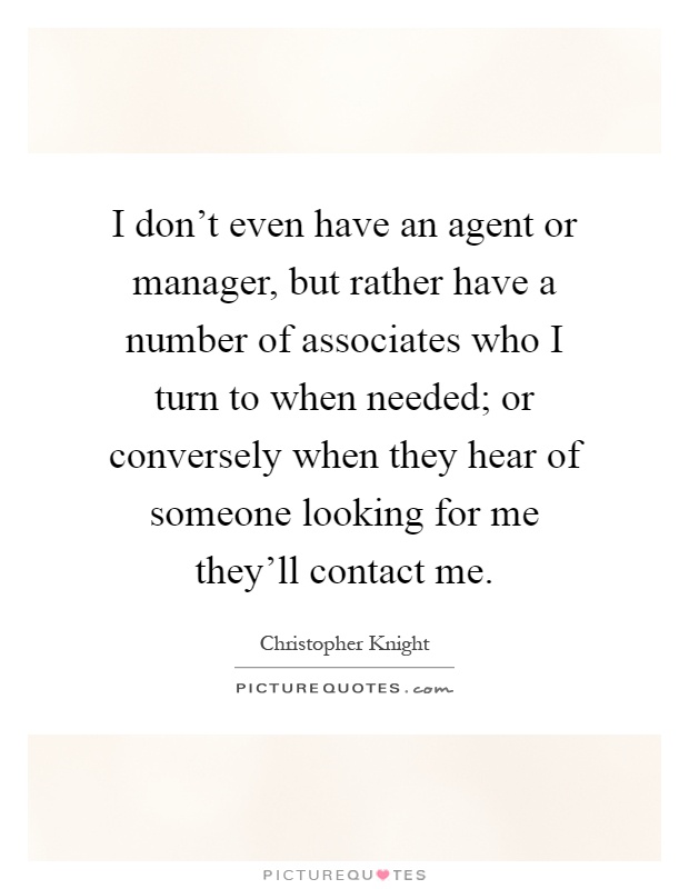 I don't even have an agent or manager, but rather have a number of associates who I turn to when needed; or conversely when they hear of someone looking for me they'll contact me Picture Quote #1