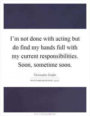 I’m not done with acting but do find my hands full with my current responsibilities. Soon, sometime soon Picture Quote #1
