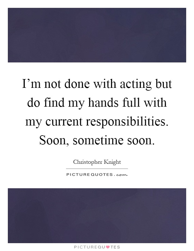 I'm not done with acting but do find my hands full with my current responsibilities. Soon, sometime soon Picture Quote #1