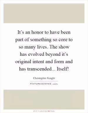 It’s an honor to have been part of something so core to so many lives. The show has evolved beyond it’s original intent and form and has transcended... Itself! Picture Quote #1