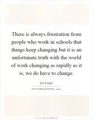 There is always frustration from people who work in schools that things keep changing but it is an unfortunate truth with the world of work changing as rapidly as it is, we do have to change Picture Quote #1