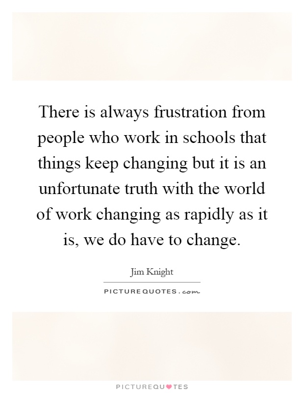 There is always frustration from people who work in schools that things keep changing but it is an unfortunate truth with the world of work changing as rapidly as it is, we do have to change Picture Quote #1