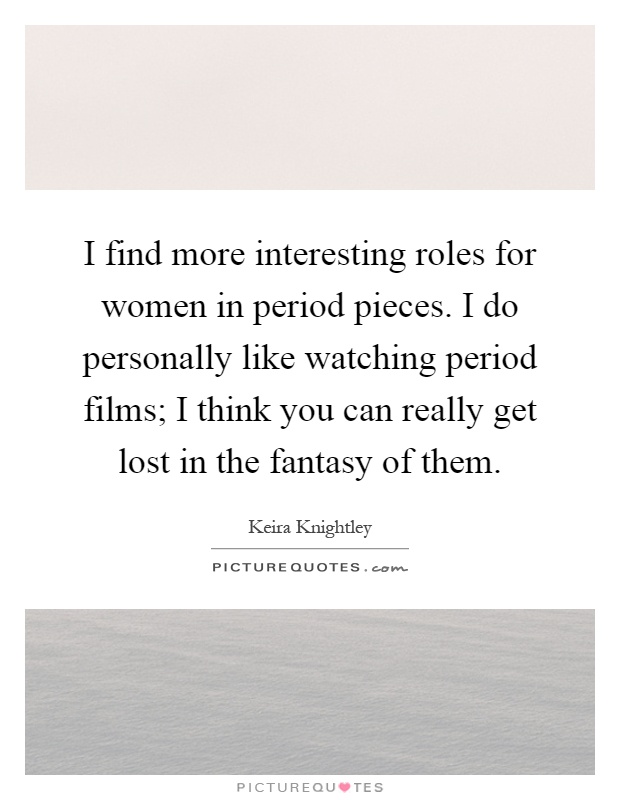 I find more interesting roles for women in period pieces. I do personally like watching period films; I think you can really get lost in the fantasy of them Picture Quote #1